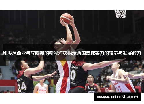 印度尼西亚与立陶宛的精彩对决揭示两国篮球实力的较量与发展潜力