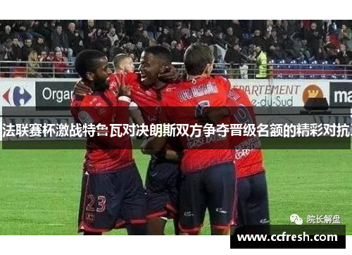法联赛杯激战特鲁瓦对决朗斯双方争夺晋级名额的精彩对抗