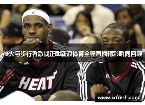 热火与步行者激战正酣新浪体育全程直播精彩瞬间回顾